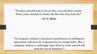 “A company without a fanatical commitment to refining its
operations will soon be surpassed by its competition. But a
company without a strikingly clear ideal to work toward will
soon be out of business.”
“Leaders should lead as far as they can and then vanish.
Their ashes should no choke the fire that they have lit.”
- H. G. Wells
 