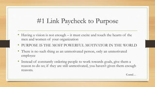 #1 Link Paycheck to Purpose
• Having a vision is not enough – it must excite and touch the hearts of the
men and women of your organization
• PURPOSE IS THE MOST POWERFUL MOTIVATOR IN THE WORLD
• There is no such thing as an unmotivated person, only an unmotivated
employee
• Instead of constantly ordering people to work towards goals, give them a
reason to do so; if they are still unmotivated, you haven’t given them enough
reasons.
Contd…
 