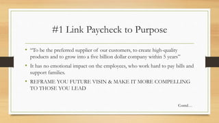 #1 Link Paycheck to Purpose
• “To be the preferred supplier of our customers, to create high-quality
products and to grow into a five billion dollar company within 5 years”
• It has no emotional impact on the employees, who work hard to pay bills and
support families.
• REFRAME YOU FUTURE VISIN & MAKE IT MORE COMPELLING
TO THOSE YOU LEAD
Contd…
 