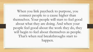 When you link paycheck to purpose, you
connect people to a cause higher than
themselves. Your people will start to feel good
about what they are doing. And when your
people feel good about the work they do, they
will begin to feel about themselves as people.
That’s when real breakthroughs start to
happen.
 