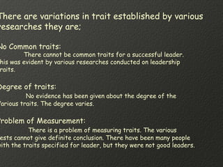 There are variations in trait established by various
researches they are;
No Common traits:
There cannot be common traits for a successful leader.
his was evident by various researches conducted on leadership
raits.
Degree of traits:
No evidence has been given about the degree of the
Various traits. The degree varies.
Problem of Measurement:
There is a problem of measuring traits. The various
ests cannot give definite conclusion. There have been many people
with the traits specified for leader, but they were not good leaders.
 