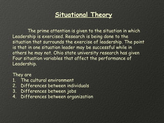 Situational Theory
The prime attention is given to the situation in which
Leadership is exercised. Research is being done to the
situation that surrounds the exercise of leadership. The point
is that in one situation leader may be successful while in
others he may not. Ohio state university research has given
Four situation variables that affect the performance of
Leadership.
They are
1. The cultural environment
2. Differences between individuals
3. Differences between jobs
4. Differences between organization
 