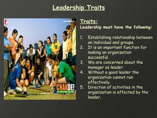 Traits:
Leadership must have the following:
1. Establishing relationship between
an individual and groups.
2. It is an important function for
making an organization
successful.
3. We are concerned about the
manager as leader.
4. Without a good leader the
organization cannot run
effectively.
5. Direction of activities in the
organization is effected by the
leader.
Leadership Traits
 