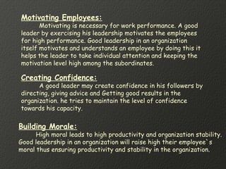 Motivating Employees:
Motivating is necessary for work performance. A good
leader by exercising his leadership motivates the employees
for high performance. Good leadership in an organization
itself motivates and understands an employee by doing this it
helps the leader to take individual attention and keeping the
motivation level high among the subordinates.
Creating Confidence:
A good leader may create confidence in his followers by
directing, giving advice and Getting good results in the
organization. he tries to maintain the level of confidence
towards his capacity.
Building Morale:
High moral leads to high productivity and organization stability.
Good leadership in an organization will raise high their employee`s
moral thus ensuring productivity and stability in the organization.
 