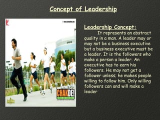 Leadership Concept:
It represents an abstract
quality in a man. A leader may or
may not be a business executive
but a business executive must be
a leader. It is the followers who
make a person a leader. An
executive has to earn his
followers. He may not get a
follower unless; he makes people
willing to follow him. Only willing
followers can and will make a
leader
Concept of Leadership
 