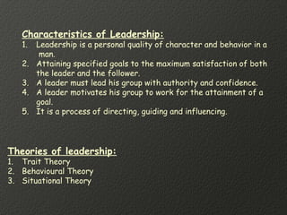 Characteristics of Leadership:
1. Leadership is a personal quality of character and behavior in a
man.
2. Attaining specified goals to the maximum satisfaction of both
the leader and the follower.
3. A leader must lead his group with authority and confidence.
4. A leader motivates his group to work for the attainment of a
goal.
5. It is a process of directing, guiding and influencing.
Theories of leadership:
1. Trait Theory
2. Behavioural Theory
3. Situational Theory
 