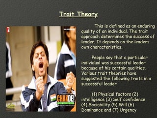 Trait Theory
This is defined as an enduring
quality of an individual. The trait
approach determines the success of
leader. It depends on the leaders
own characteristics.
People say that a particular
individual was successful leader
because of his certain qualities.
Various trait theories have
suggested the following traits in a
successful leader
(1) Physical factors (2)
intelligence (3) Self confidence
(4) Sociability (5) Will (6)
Dominance and (7) Urgency
 
