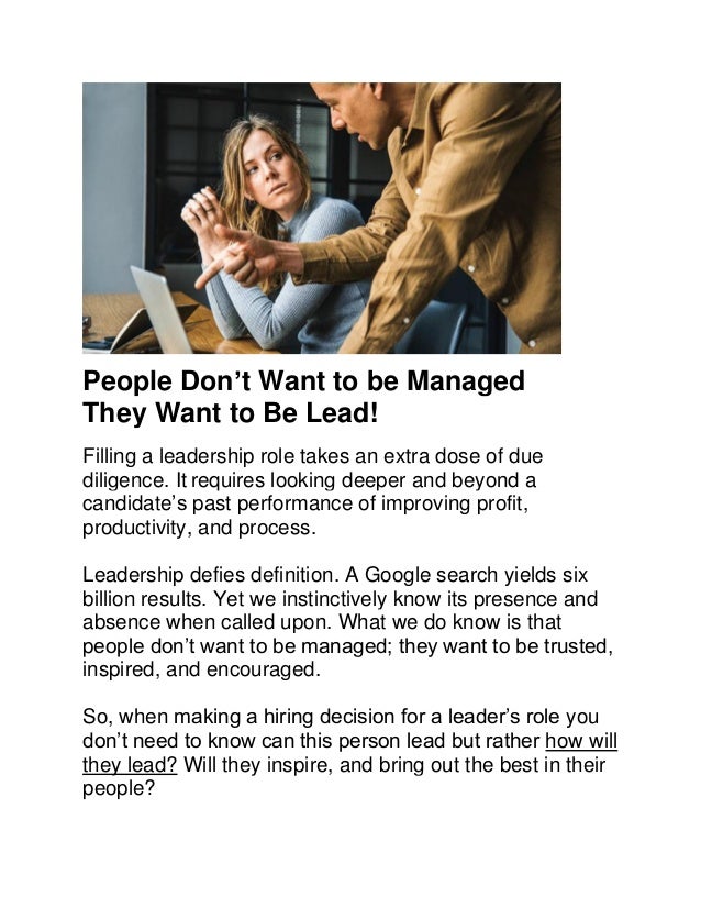People Don’t Want to be Managed
They Want to Be Lead!
Filling a leadership role takes an extra dose of due
diligence. It requires looking deeper and beyond a
candidate’s past performance of improving profit,
productivity, and process.
Leadership defies definition. A Google search yields six
billion results. Yet we instinctively know its presence and
absence when called upon. What we do know is that
people don’t want to be managed; they want to be trusted,
inspired, and encouraged.
So, when making a hiring decision for a leader’s role you
don’t need to know can this person lead but rather how will
they lead? Will they inspire, and bring out the best in their
people?
 
