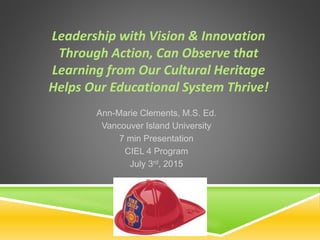 Leadership with Vision & Innovation
Through Action, Can Observe that
Learning from Our Cultural Heritage
Helps Our Educational System Thrive!
Ann-Marie Clements, M.S. Ed.
Vancouver Island University
7 min Presentation
CIEL 4 Program
July 3rd, 2015
 