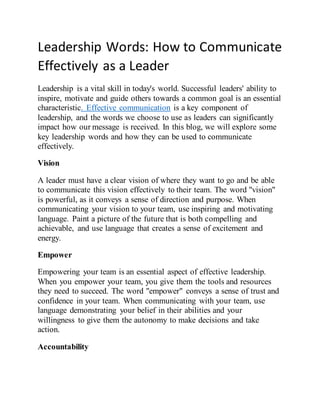 Leadership Words: How to Communicate
Effectively as a Leader
Leadership is a vital skill in today's world. Successful leaders' ability to
inspire, motivate and guide others towards a common goal is an essential
characteristic. Effective communication is a key component of
leadership, and the words we choose to use as leaders can significantly
impact how our message is received. In this blog, we will explore some
key leadership words and how they can be used to communicate
effectively.
Vision
A leader must have a clear vision of where they want to go and be able
to communicate this vision effectively to their team. The word "vision"
is powerful, as it conveys a sense of direction and purpose. When
communicating your vision to your team, use inspiring and motivating
language. Paint a picture of the future that is both compelling and
achievable, and use language that creates a sense of excitement and
energy.
Empower
Empowering your team is an essential aspect of effective leadership.
When you empower your team, you give them the tools and resources
they need to succeed. The word "empower" conveys a sense of trust and
confidence in your team. When communicating with your team, use
language demonstrating your belief in their abilities and your
willingness to give them the autonomy to make decisions and take
action.
Accountability
 