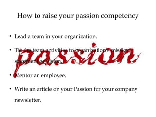 How to raise your passion competency
●
Lead a team in your organization.
●
Tie the team activities to organization's mission
statement or vision.
●
Mentor an employee.
●
Write an article on your Passion for your company
newsletter.
 