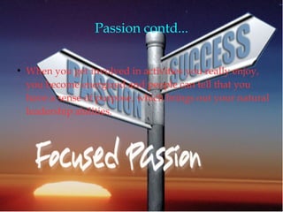 Passion contd...
●
When you get involved in activities you really enjoy,
you become energized and people can tell that you
have a sense of purpose, which brings out your natural
leadership abilities.
 