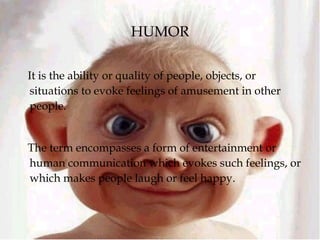 HUMOR
It is the ability or quality of people, objects, or
situations to evoke feelings of amusement in other
people.
The term encompasses a form of entertainment or
human communication which evokes such feelings, or
which makes people laugh or feel happy.
 