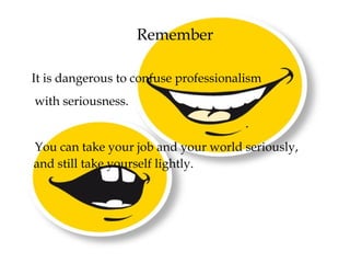 Remember
It is dangerous to confuse professionalism
with seriousness.
You can take your job and your world seriously,
and still take yourself lightly.
 