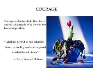 COURAGE
Courageous leaders fight their fears
and do what needs to be done in the
face of opposition.
“What lies behind us and what lies
before us are tiny matters compared
to what lies within us.”
- Oliver Wendell Holmes
 