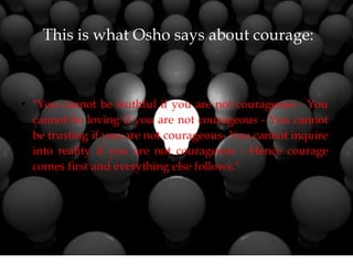 This is what Osho says about courage:
●
"You cannot be truthful if you are not courageous - You
cannot be loving if you are not courageous - You cannot
be trusting if you are not courageous- You cannot inquire
into reality if you are not courageous - Hence courage
comes first and everything else follows."
 
