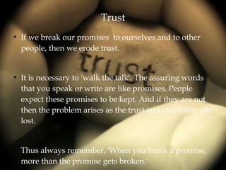 Trust
●
If we break our promises to ourselves and to other
people, then we erode trust.
●
It is necessary to 'walk the talk'. The assuring words
that you speak or write are like promises. People
expect these promises to be kept. And if they are not
then the problem arises as the trust and credibility are
lost.
●
Thus always remember, 'When you break a promise,
more than the promise gets broken.'
 