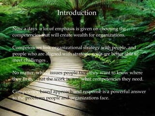 Introduction
Now a days a lot of emphasis is given on choosing the
competencies that will create wealth for organizations.
Competencies link organizational strategy with people, and
people who are aligned with strategic goals are better able to
meet challenges .
No matter, which issues people face, they want to know where
they fit in, what the work is, and what competencies they need.
Competency based approach and response is a powerful answer
to the problems people and organizations face.
 