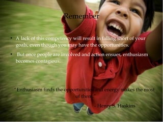Remember
●
A lack of this competency will result in falling short of your
goals, even though you may have the opportunities.
●
But once people are involved and action ensues, enthusiasm
becomes contagious.
“Enthusiasm finds the opportunities and energy makes the most
of them.”
- Henry S. Haskins
 