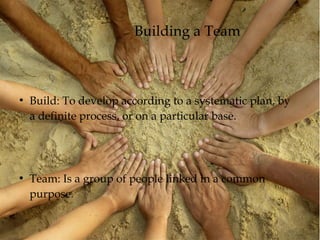 Building a Team
●
Build: To develop according to a systematic plan, by
a definite process, or on a particular base.
●
Team: Is a group of people linked in a common
purpose.
 