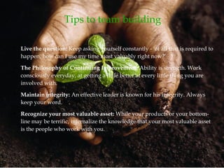 Tips to team building
●
Live the question: Keep asking yourself constantly - 'of all that is required to
happen, how can I use my time most valuably right now?'
●
The Philosophy of Continuing Improvement: Ability is strength. Work
consciously everyday, at getting a little better at every little thing you are
involved with.
●
Maintain integrity: An effective leader is known for his integrity. Always
keep your word.
●
Recognize your most valuable asset: While your products or your bottom-
line may be terrific, internalize the knowledge that your most valuable asset
is the people who work with you.
 