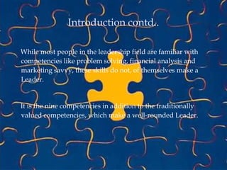 Introduction contd..
While most people in the leadership field are familiar with
competencies like problem solving, financial analysis and
marketing savvy, these skills do not, of themselves make a
Leader.
It is the nine competencies in addition to the traditionally
valued competencies, which make a well-rounded Leader.
 