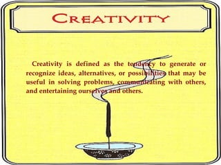 Creativity is defined as the tendency to generate or
recognize ideas, alternatives, or possibilities that may be
useful in solving problems, communicating with others,
and entertaining ourselves and others.
 