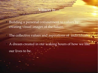 Vision is ....
●
Building a personal commitment to values by
creating visual images of the future.
●
The collective values and aspirations of individuals.
●
A dream created in our waking hours of how we like
our lives to be.
 