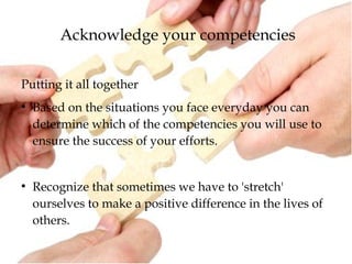Acknowledge your competencies
Putting it all together
●
Based on the situations you face everyday you can
determine which of the competencies you will use to
ensure the success of your efforts.
●
Recognize that sometimes we have to 'stretch'
ourselves to make a positive difference in the lives of
others.
 
