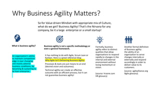 Why Business Agility Matters?
What is business agility?
An organization’s ability
to maintain competitive
edge in ever changing
and mostly adverse
business conditions, by
becoming & sustaining to
be lean enterprise.
Business agility is not a specific methodology or
even a general framework.
It has nothing to do with Agile, Scrum Lean or
Kanban. Here is a great reference blog:
Why Agile isn’t Delivering Business Agility
Processes & tools are just means to an end
(desired vision and outcomes).
Technical agility can create an effective
outcome with an efficient process, but it can
not guarantee business agility!
Formally, business
agility refers to distinct
qualities that allow
organizations to respond
rapidly to changes in the
internal and external
environment without
losing momentum or
vision.
(source: hrzone.com
HR glossary)
Another formal definition
of Business agility:
the ability of an
organization to sense
changes internally or
externally and respond
accordingly in order to
deliver value to its
customers.
(source: agilealliance.org
Agile glossary)
So for Value driven Mindset with appropriate mix of Culture,
what do we get? Business Agility! That’s the Nirvana for any
company, be it a large enterprise or a small startup!
 