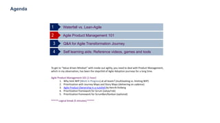 14
Agenda
Waterfall vs. Lean-Agile
Agile Product Management 1012
Q&A for Agile Transformation Journey3
Self learning aids: Reference videos, games and tools4
1
To get to “Value driven Mindset” with inside-out agility, you need to deal with Product Management,
which in my observation, has been the stepchild of Agile Adoption journeys for a long time.
Agile Product Management 101 (1 hour)
1. Why limit WIP (Work In Progress) at all levels? (multitasking vs. limiting WIP)
2. Prioritization with Journey Maps and Story Maps (delivering on cadence)
3. Agile Product Ownership in a nutshell by Henrik Kniberg
4. Prioritization framework for Scrum (value/risk)
5. Prioritization framework for ScrumBan/Kanban (optional)
***** Logical break (5 minutes) *****
 