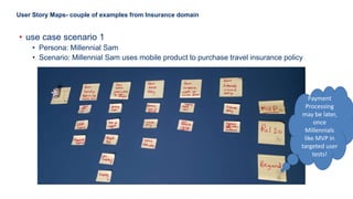 22
User Story Maps- couple of examples from Insurance domain
• use case scenario 1
• Persona: Millennial Sam
• Scenario: Millennial Sam uses mobile product to purchase travel insurance policy
Payment
Processing
may be later,
once
Millennials
like MVP in
targeted user
tests!
 