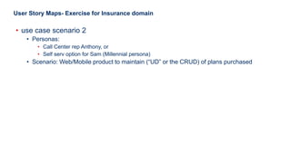 23
User Story Maps- Exercise for Insurance domain
• use case scenario 2
• Personas:
• Call Center rep Anthony, or
• Self serv option for Sam (Millennial persona)
• Scenario: Web/Mobile product to maintain (“UD” or the CRUD) of plans purchased
 