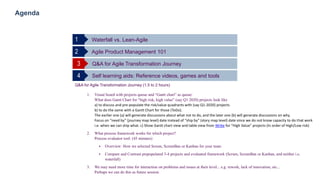 32
Agenda
Waterfall vs. Lean-Agile
Agile Product Management 1012
Q&A for Agile Transformation Journey3
Self learning aids: Reference videos, games and tools4
1
Q&A for Agile Transformation Journey (1.5 to 2 hours)
1. Visual board with projects queue and “Gantt chart” as queue:
What does Gantt Chart for “high risk, high value” (say Q1 2020) projects look like
a) to discuss and pre-populate the risk/value quadrants with (say Q1-2020) projects
b) to do the same with a Gantt Chart for those (ToDo).
The earlier one (a) will generate discussions about what not to do, and the later one (b) will generate discussions on why.
Focus on “need by” (journey map level) date instead of “ship by” (story map level) date since we do not know capacity to do that work
i.e. when we can ship what. c) Show Gantt chart view and table view from Wrike for “High Value” projects (In order of High/Low risk)
2. What process framework works for which project?
Process evaluator tool: (45 minutes)
 Overview: How we selected Scrum, ScrumBan or Kanban for your team
 Compare and Contrast prepopulated 3-4 projects and evaluated framework (Scrum, ScrumBan or Kanban, and neither i.e.
waterfall)
3. We may need more time for interaction on problems and issues at their level... e.g. rework, lack of innovation, etc...
Perhaps we can do this as future session.
 