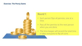 35
Exercise: The Penny Game
Round 1:
• Each person flips all pennies, one at a
time
• Pass all the pennies to the next person
when you are done
• The time keeper will record the total time
it takes everyone to flip all coins
 