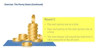 36
Exercise: The Penny Game (Continued)
Round 2:
• Flip each penny one at a time
• Pass each penny to the next person one at
a time
• The time keeper will record the total time it
takes everyone to flip all coins
 