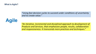 4
What is Agile?
Agile
“An iterative, incremental and disciplined approach to development of
Products and Services, that emphasizes people, results, collaboration
and responsiveness. It transcends mere practices and techniques.”
“Using fast decision cycles to succeed under conditions of uncertainty
and to create value.”
 