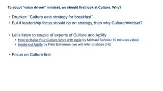 8
To adopt “value driven” mindset, we should first look at Culture. Why?
• Drucker: “Culture eats strategy for breakfast”.
• But if leadership focus should be on strategy, then why Culture/mindset?
• Let’s listen to couple of experts of Culture and Agility
• How to Make Your Culture Work with Agile by Michael Sahota (10 minutes video)
• Inside-out Agility by Pete Beherens (we will refer to slides 2-6)
• Focus on Culture first
 