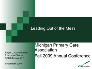 Leading Out of the Mess    Michigan Primary Care Association Fall 2009 Annual Conference  Roger L. Chaufournier Executive Director CSI Solutions, LLC September 2009 