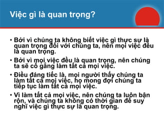 Việc gì là quan trọng? Bởi vì chúng ta không biết việc gì thực sự là quan trọng đối với chúng ta, nên mọi việc đều là quan trọng. Bởi vì mọi việc đều là quan trọng, nên chúng ta sẽ cố gắng làm tất cả mọi việc. Điều đáng tiếc là, mọi người thấy chúng ta làm tất cả mọi việc, họ mong đợi chúng ta tiếp tục làm tất cả mọi việc. Vì làm tất cả mọi việc, nên chúng ta luôn bận rộn, và chúng ta không có thời gian để suy nghĩ việc gì thực sự là quan trọng. 
