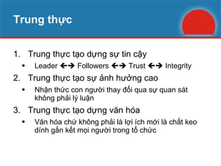 Trung thực Trung thực tạo dựng sự tin cậy Leader    Followers    Trust    Integrity Trung thực tạo sự ảnh hưởng cao Nhận thức con người thay đổi qua sự quan sát không phải lý luận Trung thực tạo dựng văn hóa Văn hóa chứ không phải là lợi ích mới là chất keo dính gắn kết mọi người trong tổ chức 