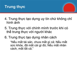 Trung thực 4. Trung thực tạo dựng uy tín chứ không chỉ hình ảnh 5. Trung thực với chính mình trước khi có  thể trung thực với người khác 6. Trung thực tạo dựng nhân cách “ Nếu mất tài sản, chưa mất gì cả; Nếu mất sức khỏe, đã mất cái gì đó; Nếu mất nhân cách, mất tất cả.” 