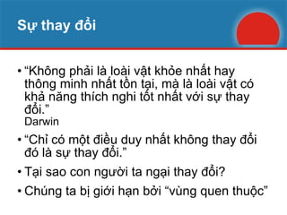 Sự thay đổi “ Không phải là loài vật khỏe nhất hay thông minh nhất tồn tại, mà là loài vật có khả năng thích nghi tốt nhất với sự thay đổi.” Darwin “ Chỉ có một điều duy nhất không thay đổi đó là sự thay đổi.” Tại sao con người ta ngại thay đổi?  Chúng ta bị giới hạn bởi “vùng quen thuộc” 