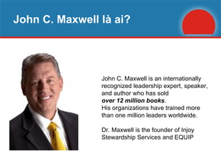 John C. Maxwell là ai? John C. Maxwell is an internationally recognized leadership expert, speaker, and author who has sold  over 12 million books .  His organizations have trained more than one million leaders worldwide.  Dr. Maxwell is the founder of Injoy Stewardship Services and EQUIP  