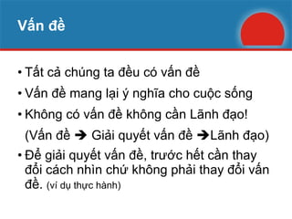 Vấn đề Tất cả chúng ta đều có vấn đề Vấn đề mang lại ý nghĩa cho cuộc sống Không có vấn đề không cần Lãnh đạo! (Vấn đề    Giải quyết vấn đề   Lãnh đạo) Để giải quyết vấn đề, trước hết cần thay đổi cách nhìn chứ không phải thay đổi vấn đề.  (ví dụ thực hành) 