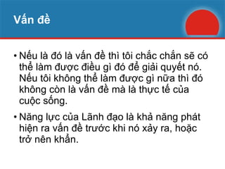 Vấn đề Nếu là đó là vấn đề thì tôi chắc chắn sẽ có thể làm được điều gì đó để giải quyết nó. Nếu tôi không thể làm được gì nữa thì đó không còn là vấn đề mà là thực tế của cuộc sống. Năng lực của Lãnh đạo là khả năng phát hiện ra vấn đề trước khi nó xảy ra, hoặc trở nên khẩn. 