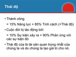 Thái độ Thành công  = 15% Năng lực + 85% Tính cách (=Thái độ) Cuộc đời bị tác động bởi = 10% Sự kiện xảy ra + 90% Phản ứng với các sự kiện đó Thái độ của là tài sản quan trọng nhất của chúng ta và do chúng ta tạo giá trị cho nó. 