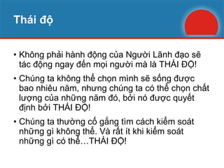 Thái độ Không phải hành động của Người Lãnh đạo sẽ tác động ngay đến mọi người mà là THÁI ĐỘ! Chúng ta không thể chọn mình sẽ sống được bao nhiêu năm, nhưng chúng ta có thể chọn chất lượng của những năm đó, bởi nó được quyết định bởi THÁI ĐỘ! Chúng ta thường cố gắng tìm cách kiểm soát những gì không thể. Và rất ít khi kiểm soát những gì có thể…THÁI ĐỘ! 