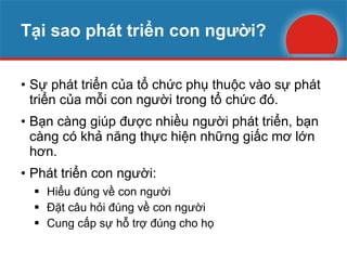 Tại sao phát triển con người? Sự phát triển của tổ chức phụ thuộc vào sự phát triển của mỗi con người trong tổ chức đó. Bạn càng giúp được nhiều người phát triển, bạn càng có khả năng thực hiện những giấc mơ lớn hơn. Phát triển con người: Hiểu đúng về con người Đặt câu hỏi đúng về con người Cung cấp sự hỗ trợ đúng cho họ 