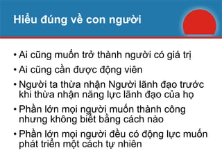 Hiểu đúng về con người Ai cũng muốn trở thành người có giá trị Ai cũng cần được động viên Người ta thừa nhận Người lãnh đạo trước khi thừa nhận năng lực lãnh đạo của họ Phần lớn mọi người muốn thành công nhưng không biết bằng cách nào Phần lớn mọi người đều có động lực muốn phát triển một cách tự nhiên 